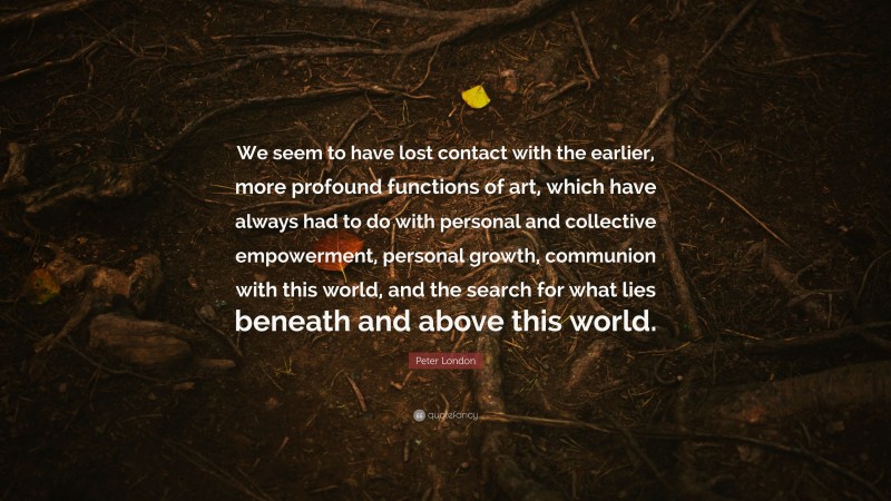 Peter London Quote: “We seem to have lost contact with the earlier, more profound functions of art, which have always had to do with personal and collective empowerment, personal growth, communion with this world, and the search for what lies beneath and above this world.”