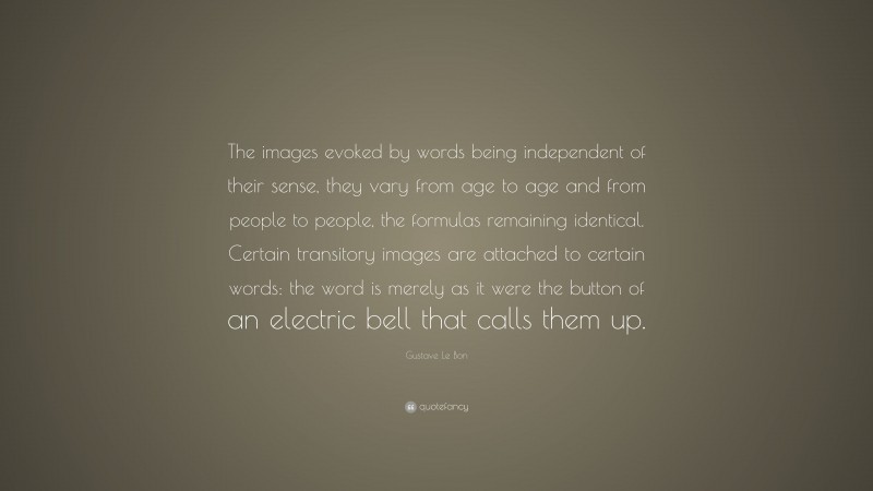Gustave Le Bon Quote: “The images evoked by words being independent of their sense, they vary from age to age and from people to people, the formulas remaining identical. Certain transitory images are attached to certain words: the word is merely as it were the button of an electric bell that calls them up.”