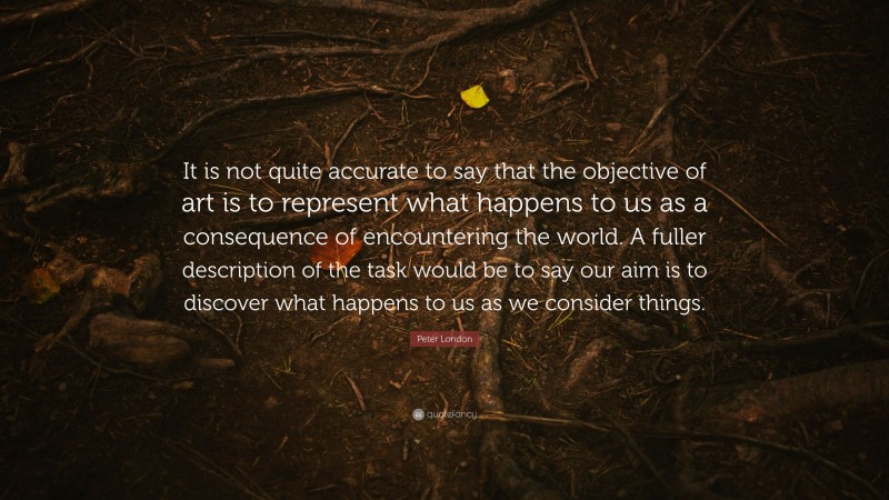 Peter London Quote: “It is not quite accurate to say that the objective of art is to represent what happens to us as a consequence of encountering the world. A fuller description of the task would be to say our aim is to discover what happens to us as we consider things.”