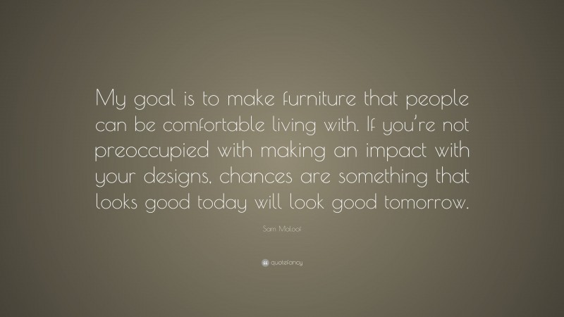 Sam Maloof Quote: “My goal is to make furniture that people can be comfortable living with. If you’re not preoccupied with making an impact with your designs, chances are something that looks good today will look good tomorrow.”