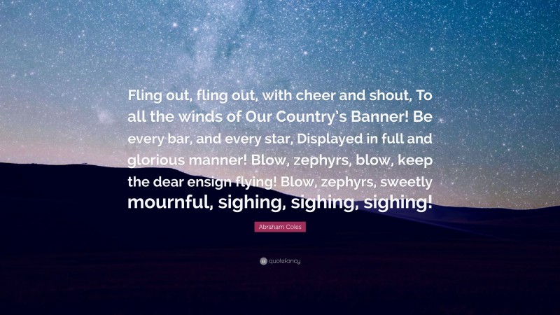 Abraham Coles Quote: “Fling out, fling out, with cheer and shout, To all the winds of Our Country’s Banner! Be every bar, and every star, Displayed in full and glorious manner! Blow, zephyrs, blow, keep the dear ensign flying! Blow, zephyrs, sweetly mournful, sighing, sighing, sighing!”