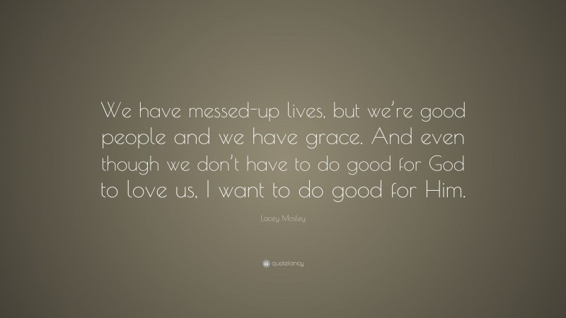 Lacey Mosley Quote: “We have messed-up lives, but we’re good people and we have grace. And even though we don’t have to do good for God to love us, I want to do good for Him.”