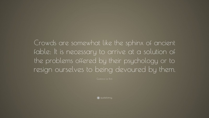 Gustave Le Bon Quote: “Crowds are somewhat like the sphinx of ancient fable: It is necessary to arrive at a solution of the problems offered by their psychology or to resign ourselves to being devoured by them.”