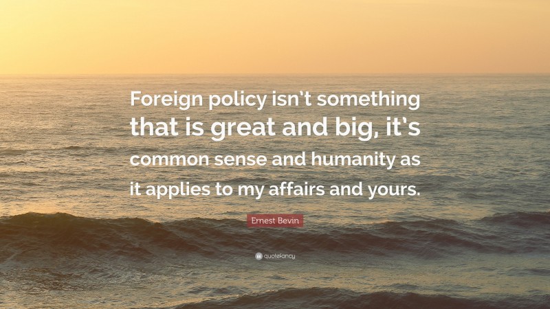 Ernest Bevin Quote: “Foreign policy isn’t something that is great and big, it’s common sense and humanity as it applies to my affairs and yours.”