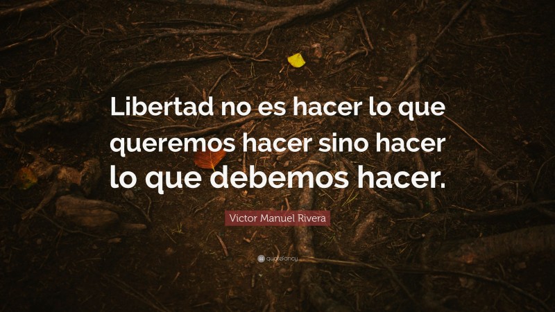 Victor Manuel Rivera Quote: “Libertad no es hacer lo que queremos hacer sino hacer lo que debemos hacer.”