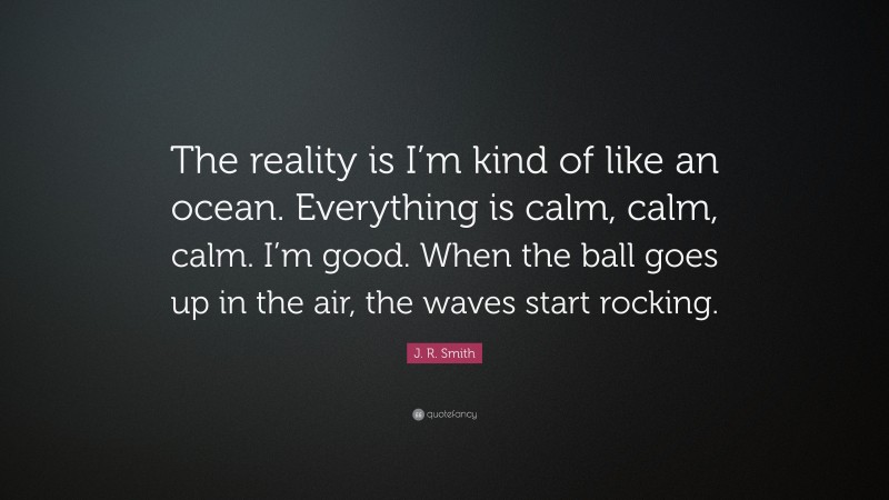 J. R. Smith Quote: “The reality is I’m kind of like an ocean. Everything is calm, calm, calm. I’m good. When the ball goes up in the air, the waves start rocking.”
