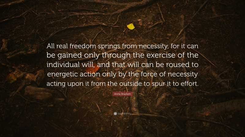 Anna Brackett Quote: “All real freedom springs from necessity, for it can be gained only through the exercise of the individual will, and that will can be roused to energetic action only by the force of necessity acting upon it from the outside to spur it to effort.”