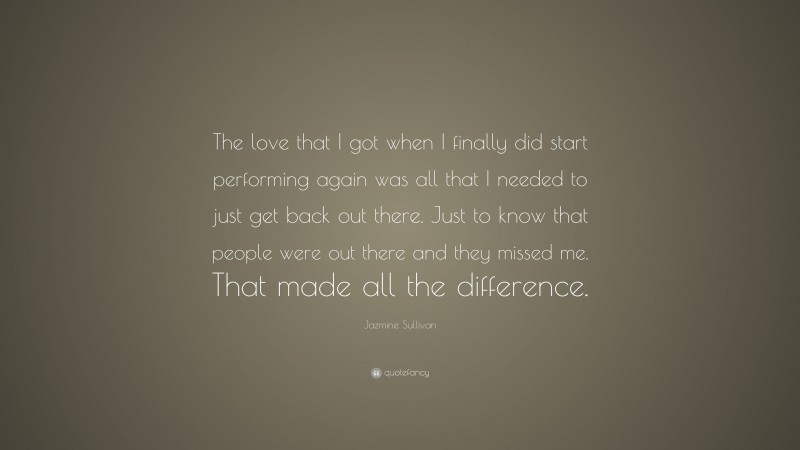 Jazmine Sullivan Quote: “The love that I got when I finally did start performing again was all that I needed to just get back out there. Just to know that people were out there and they missed me. That made all the difference.”