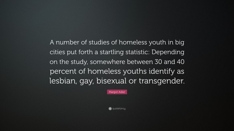 Margot Adler Quote: “A number of studies of homeless youth in big cities put forth a startling statistic: Depending on the study, somewhere between 30 and 40 percent of homeless youths identify as lesbian, gay, bisexual or transgender.”