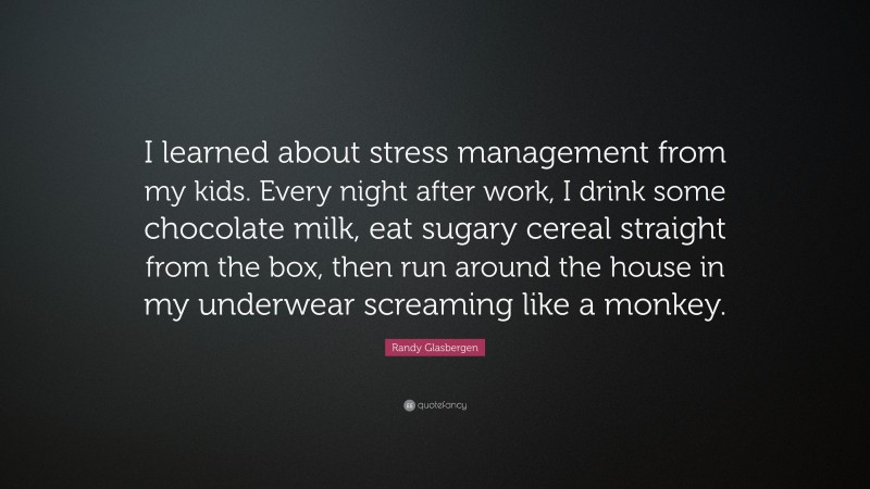 Randy Glasbergen Quote: “I learned about stress management from my kids. Every night after work, I drink some chocolate milk, eat sugary cereal straight from the box, then run around the house in my underwear screaming like a monkey.”