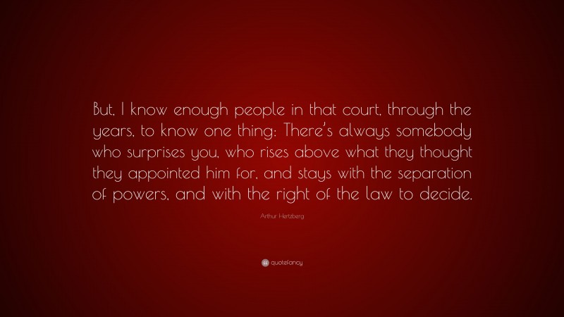 Arthur Hertzberg Quote: “But, I know enough people in that court, through the years, to know one thing: There’s always somebody who surprises you, who rises above what they thought they appointed him for, and stays with the separation of powers, and with the right of the law to decide.”