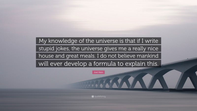 Joel Klein Quote: “My knowledge of the universe is that if I write stupid jokes, the universe gives me a really nice house and great meals. I do not believe mankind will ever develop a formula to explain this.”