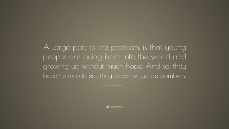 Arthur Hertzberg Quote: “A large part of the problem, is that young people are being born into the world and growing up without much hope. And so, they become murderers, they become suicide bombers.”