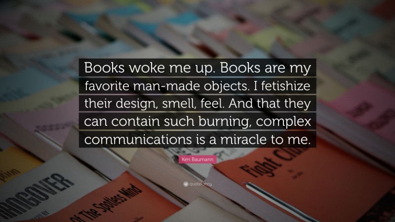 Ken Baumann Quote: “Books woke me up. Books are my favorite man-made objects. I fetishize their design, smell, feel. And that they can contain such burning, complex communications is a miracle to me.”