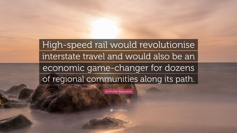 Anthony Albanese Quote: “High-speed rail would revolutionise interstate travel and would also be an economic game-changer for dozens of regional communities along its path.”