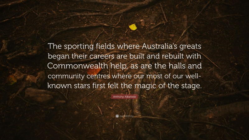 Anthony Albanese Quote: “The sporting fields where Australia’s greats began their careers are built and rebuilt with Commonwealth help, as are the halls and community centres where our most of our well-known stars first felt the magic of the stage.”