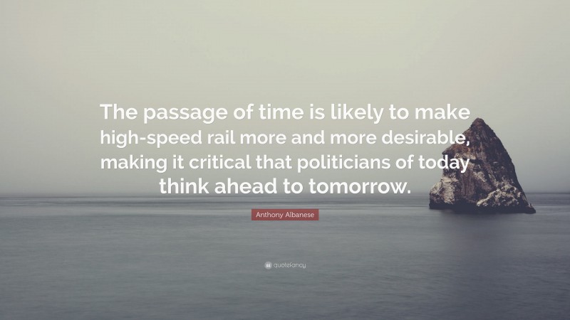 Anthony Albanese Quote: “The passage of time is likely to make high-speed rail more and more desirable, making it critical that politicians of today think ahead to tomorrow.”
