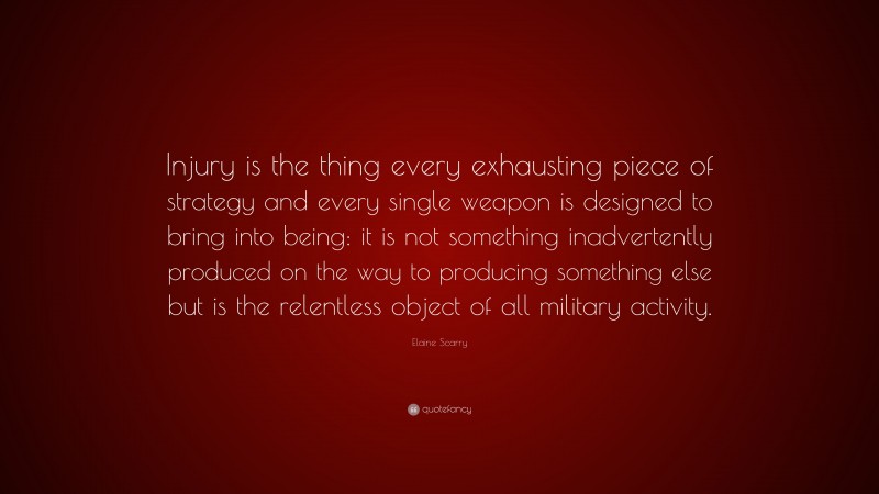 Elaine Scarry Quote: “Injury is the thing every exhausting piece of strategy and every single weapon is designed to bring into being: it is not something inadvertently produced on the way to producing something else but is the relentless object of all military activity.”