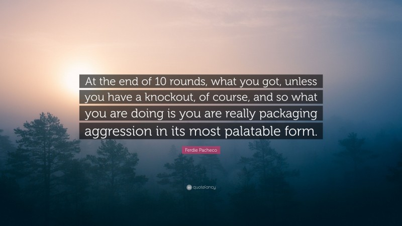 Ferdie Pacheco Quote: “At the end of 10 rounds, what you got, unless you have a knockout, of course, and so what you are doing is you are really packaging aggression in its most palatable form.”