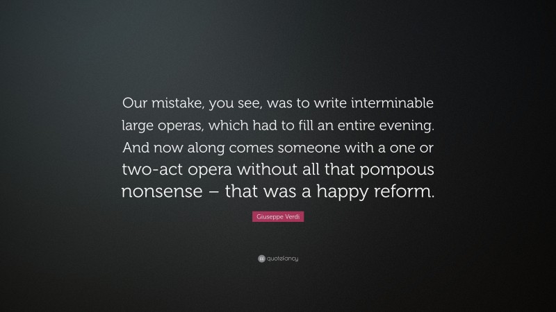 Giuseppe Verdi Quote: “Our mistake, you see, was to write interminable large operas, which had to fill an entire evening. And now along comes someone with a one or two-act opera without all that pompous nonsense – that was a happy reform.”