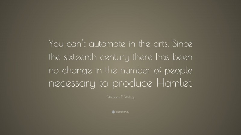 William T. Wiley Quote: “You can’t automate in the arts. Since the sixteenth century there has been no change in the number of people necessary to produce Hamlet.”