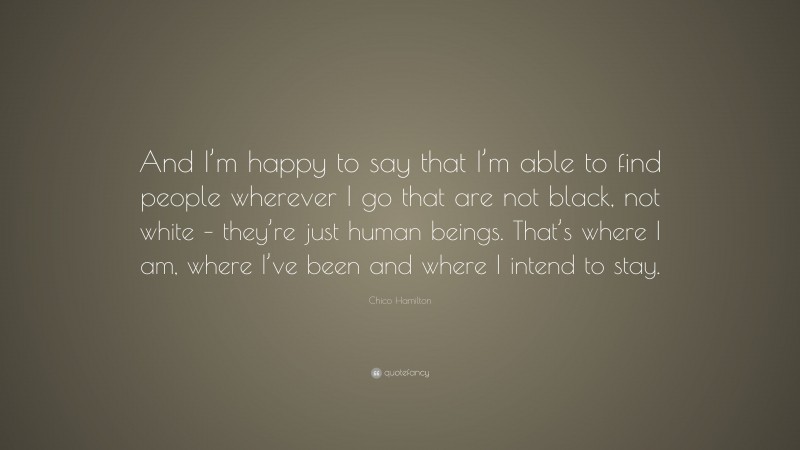 Chico Hamilton Quote: “And I’m happy to say that I’m able to find people wherever I go that are not black, not white – they’re just human beings. That’s where I am, where I’ve been and where I intend to stay.”
