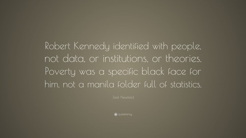 Jack Newfield Quote: “Robert Kennedy identified with people, not data, or institutions, or theories. Poverty was a specific black face for him, not a manila folder full of statistics.”