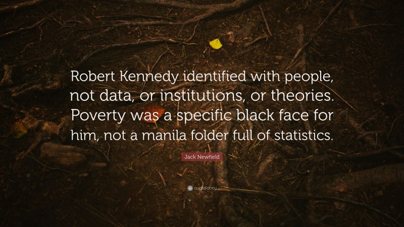 Jack Newfield Quote: “Robert Kennedy identified with people, not data, or institutions, or theories. Poverty was a specific black face for him, not a manila folder full of statistics.”
