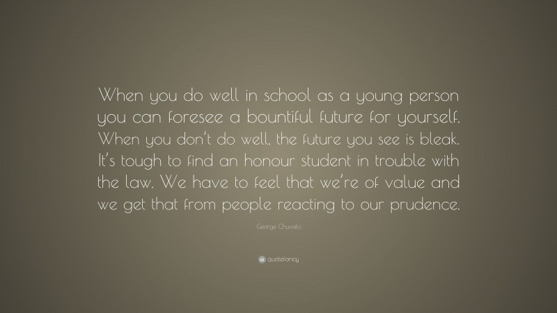 George Chuvalo Quote: “When you do well in school as a young person you can foresee a bountiful future for yourself. When you don’t do well, the future you see is bleak. It’s tough to find an honour student in trouble with the law. We have to feel that we’re of value and we get that from people reacting to our prudence.”
