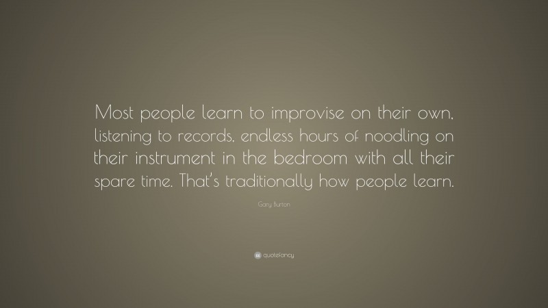 Gary Burton Quote: “Most people learn to improvise on their own, listening to records, endless hours of noodling on their instrument in the bedroom with all their spare time. That’s traditionally how people learn.”