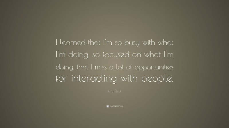 Bela Fleck Quote: “I learned that I’m so busy with what I’m doing, so focused on what I’m doing, that I miss a lot of opportunities for interacting with people.”