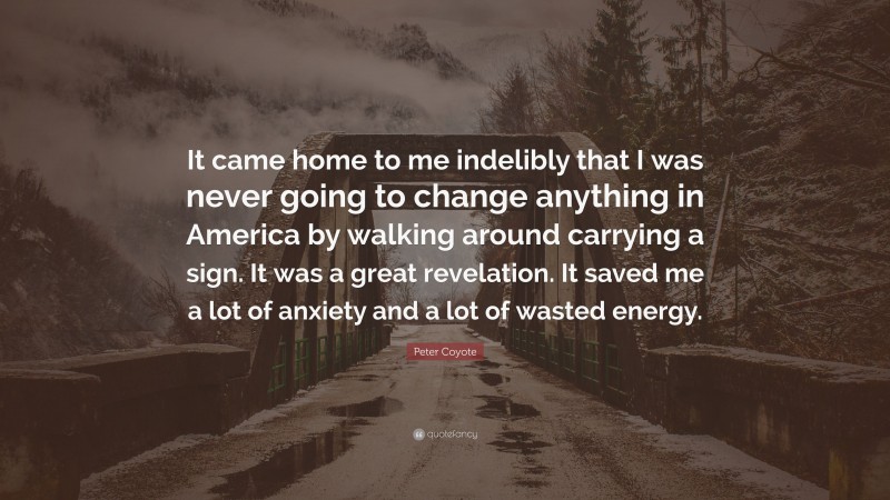 Peter Coyote Quote: “It came home to me indelibly that I was never going to change anything in America by walking around carrying a sign. It was a great revelation. It saved me a lot of anxiety and a lot of wasted energy.”