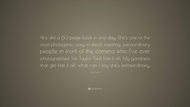 Nigel Barker Quote: “We did a 60 page book in one day. She’s one of the most photogenic, easy to shoot, inspiring, extraordinary people in front of the camera who I’ve ever photographed. Yes Taylor Swift has it all. My goodness that girl has it all, what can I say she’s extraordinary.”