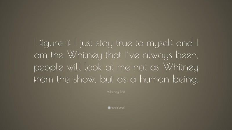 Whitney Port Quote: “I figure if I just stay true to myself and I am the Whitney that I’ve always been, people will look at me not as Whitney from the show, but as a human being.”