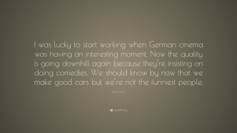 Daniel Bruhl Quote: “I was lucky to start working when German cinema was having an interesting moment. Now the quality is going downhill again because they’re insisting on doing comedies. We should know by now that we make good cars but we’re not the funniest people.”