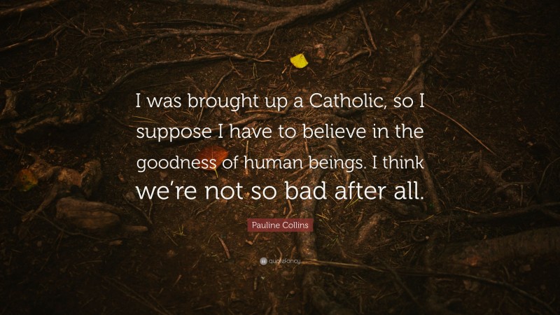 Pauline Collins Quote: “I was brought up a Catholic, so I suppose I have to believe in the goodness of human beings. I think we’re not so bad after all.”