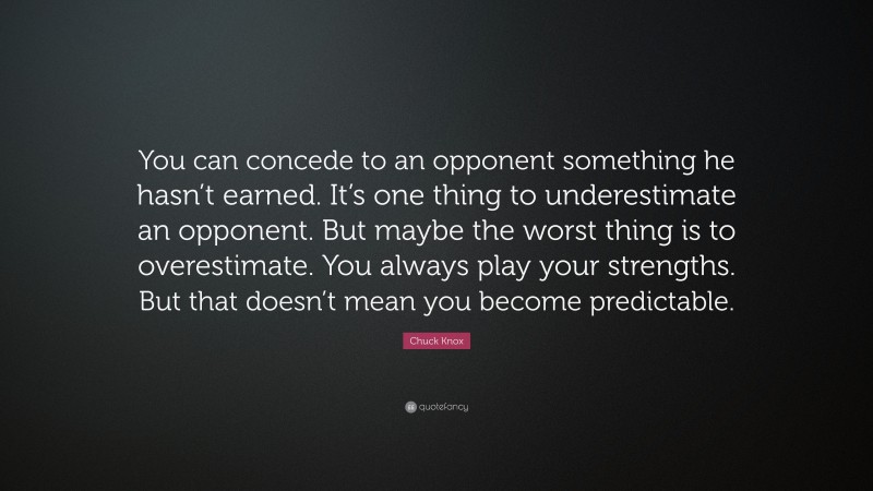 Chuck Knox Quote: “You can concede to an opponent something he hasn’t earned. It’s one thing to underestimate an opponent. But maybe the worst thing is to overestimate. You always play your strengths. But that doesn’t mean you become predictable.”