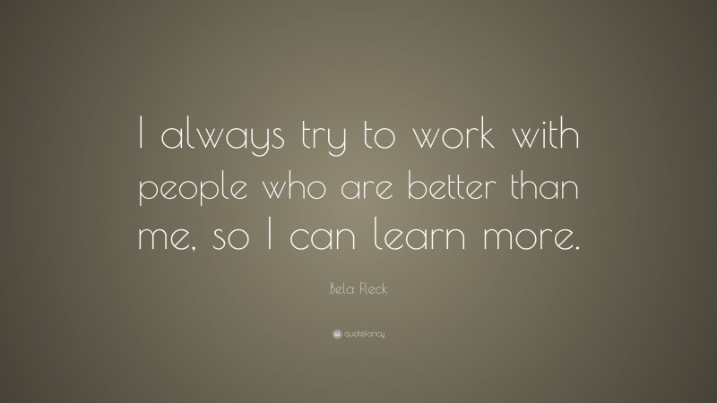 Bela Fleck Quote: “I always try to work with people who are better than me, so I can learn more.”