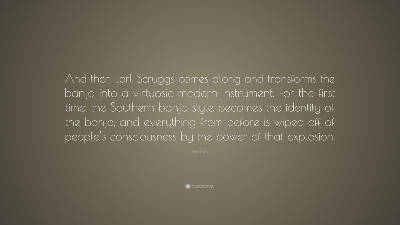 Bela Fleck Quote: “And then Earl Scruggs comes along and transforms the banjo into a virtuosic modern instrument. For the first time, the Southern banjo style becomes the identity of the banjo, and everything from before is wiped off of people’s consciousness by the power of that explosion.”