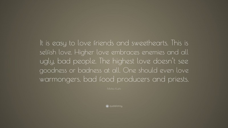 Michio Kushi Quote: “It is easy to love friends and sweethearts. This is selfish love. Higher love embraces enemies and all ugly, bad people. The highest love doesn’t see goodness or badness at all. One should even love warmongers, bad food producers and priests.”