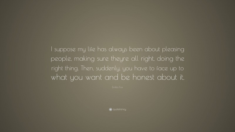 Emilia Fox Quote: “I suppose my life has always been about pleasing people, making sure theyre all right, doing the right thing. Then, suddenly, you have to face up to what you want and be honest about it.”
