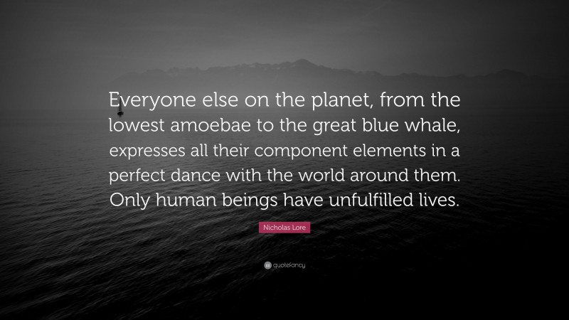 Nicholas Lore Quote: “Everyone else on the planet, from the lowest amoebae to the great blue whale, expresses all their component elements in a perfect dance with the world around them. Only human beings have unfulfilled lives.”