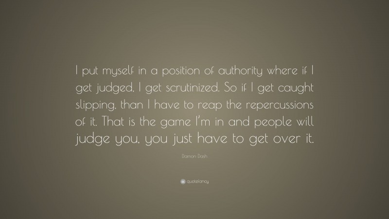 Damon Dash Quote: “I put myself in a position of authority where if I get judged, I get scrutinized. So if I get caught slipping, than I have to reap the repercussions of it. That is the game I’m in and people will judge you, you just have to get over it.”