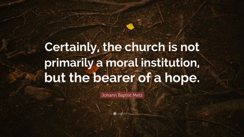 Johann Baptist Metz Quote: “Certainly, the church is not primarily a moral institution, but the bearer of a hope.”