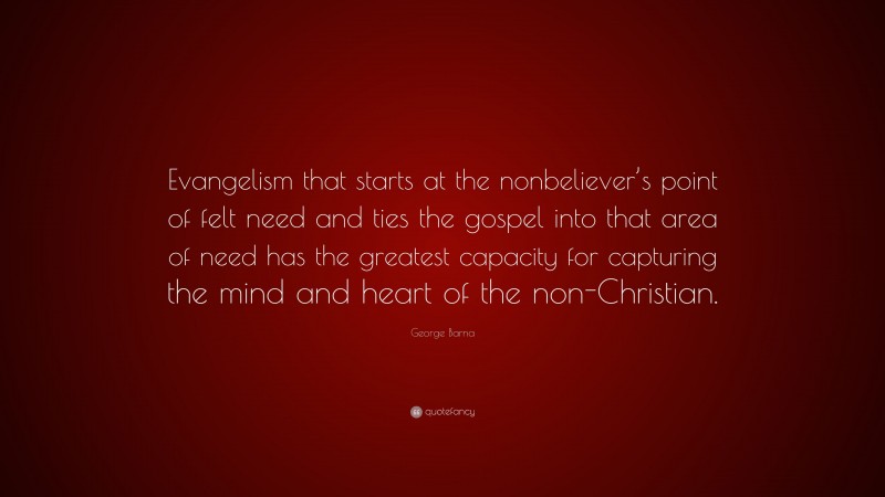George Barna Quote: “Evangelism that starts at the nonbeliever’s point of felt need and ties the gospel into that area of need has the greatest capacity for capturing the mind and heart of the non-Christian.”