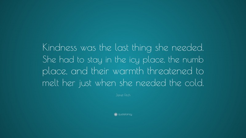 Janet Fitch Quote: “Kindness was the last thing she needed. She had to stay in the icy place, the numb place, and their warmth threatened to melt her just when she needed the cold.”
