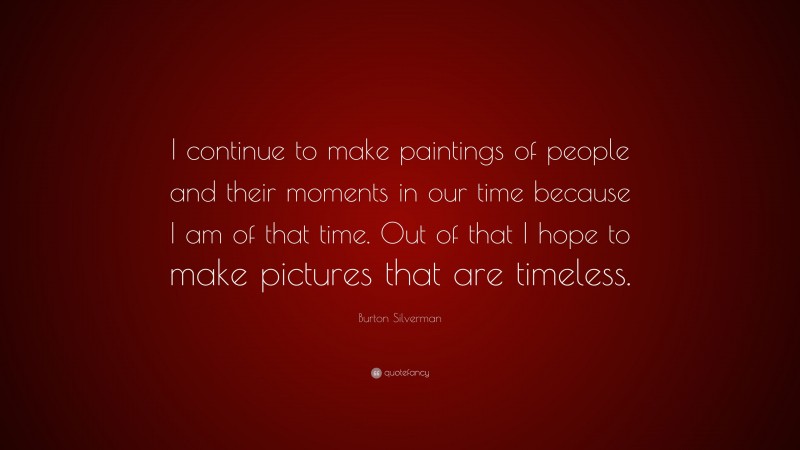 Burton Silverman Quote: “I continue to make paintings of people and their moments in our time because I am of that time. Out of that I hope to make pictures that are timeless.”