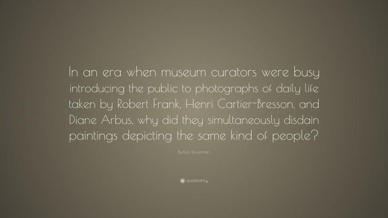 Burton Silverman Quote: “In an era when museum curators were busy introducing the public to photographs of daily life taken by Robert Frank, Henri Cartier-Bresson, and Diane Arbus, why did they simultaneously disdain paintings depicting the same kind of people?”