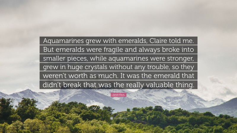 Janet Fitch Quote: “Aquamarines grew with emeralds, Claire told me. But emeralds were fragile and always broke into smaller pieces, while aquamarines were stronger, grew in huge crystals without any trouble, so they weren’t worth as much. It was the emerald that didn’t break that was the really valuable thing.”