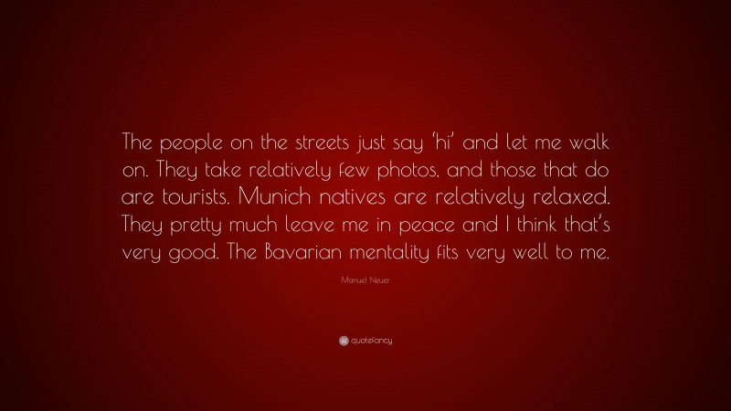 Manuel Neuer Quote: “The people on the streets just say ‘hi’ and let me walk on. They take relatively few photos, and those that do are tourists. Munich natives are relatively relaxed. They pretty much leave me in peace and I think that’s very good. The Bavarian mentality fits very well to me.”